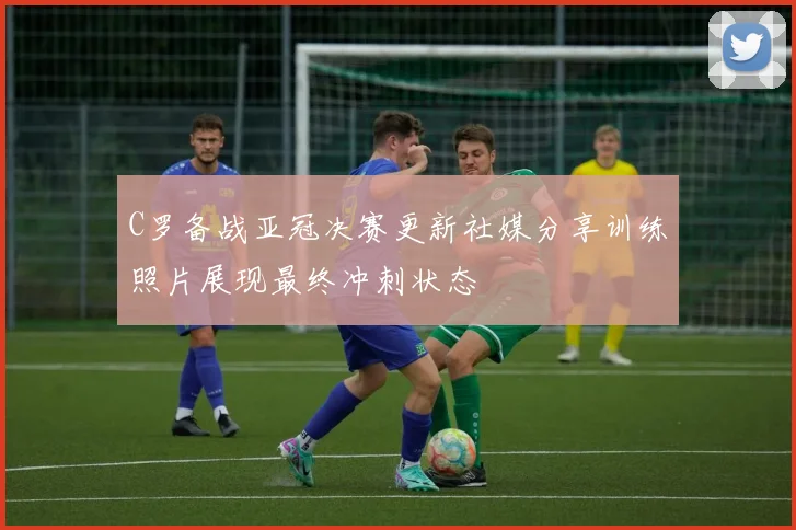 C罗备战亚冠决赛更新社媒分享训练照片展现最终冲刺状态
