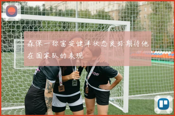 森保一称富安健洋状态良好期待他在国家队的表现
