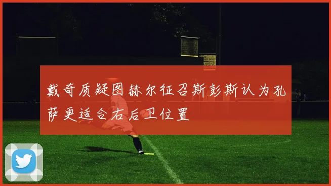 戴奇质疑图赫尔征召斯彭斯认为孔萨更适合右后卫位置