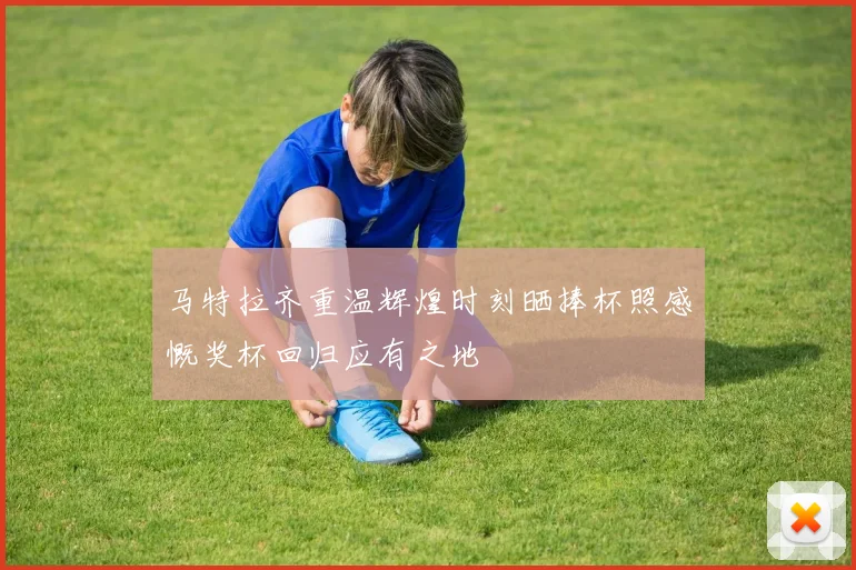 马特拉齐重温辉煌时刻晒捧杯照感慨奖杯回归应有之地