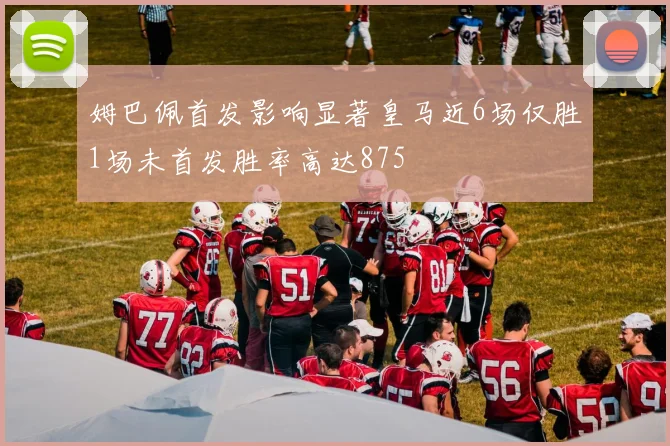 姆巴佩首发影响显著皇马近6场仅胜1场未首发胜率高达875