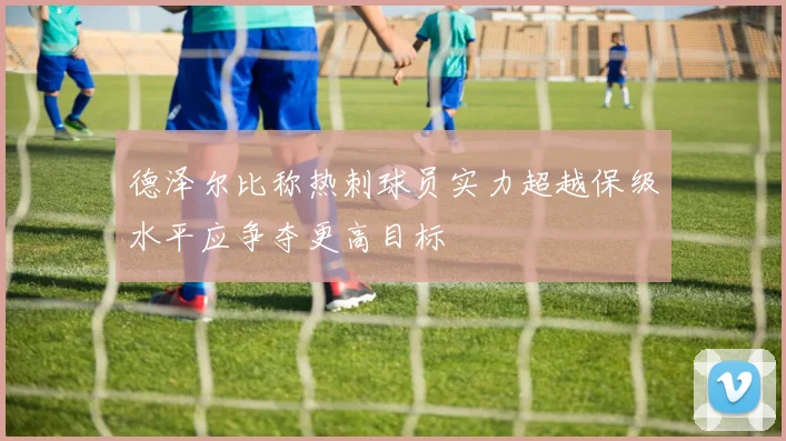 德泽尔比称热刺球员实力超越保级水平应争夺更高目标