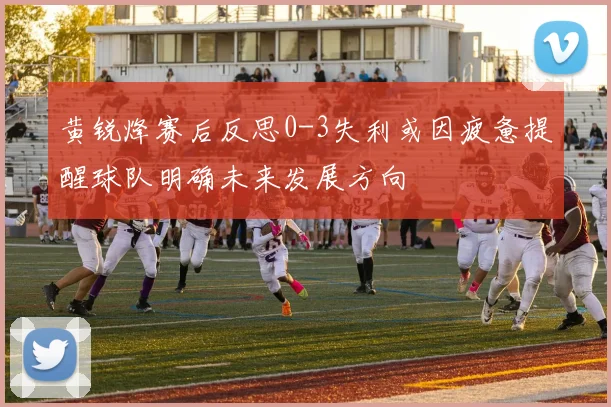 黄锐烽赛后反思0-3失利或因疲惫提醒球队明确未来发展方向
