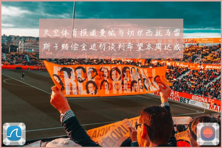 天空体育报道曼城与切尔西就马雷斯卡赔偿金进行谈判希望本周达成协议
