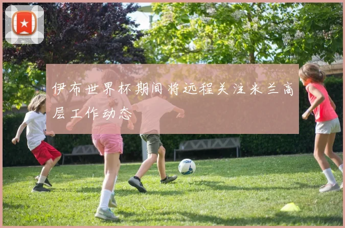 伊布世界杯期间将远程关注米兰高层工作动态