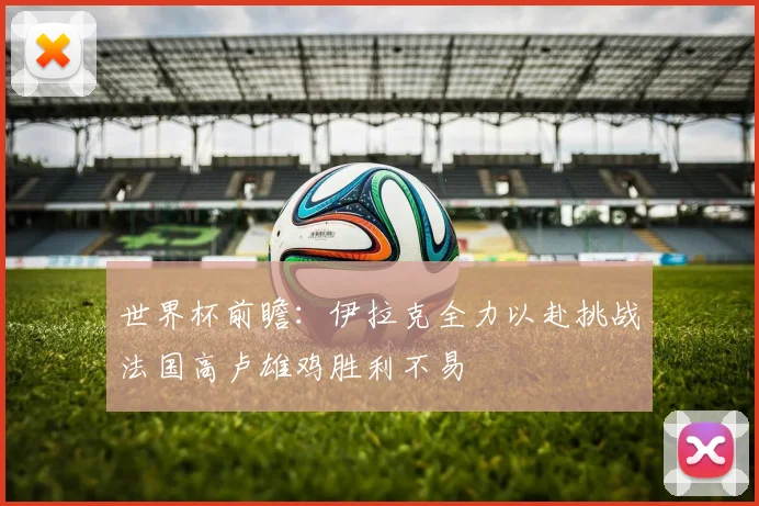 世界杯前瞻：伊拉克全力以赴挑战法国高卢雄鸡胜利不易