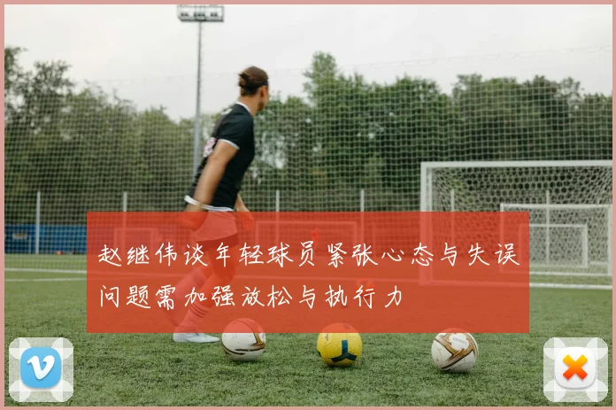 赵继伟谈年轻球员紧张心态与失误问题需加强放松与执行力