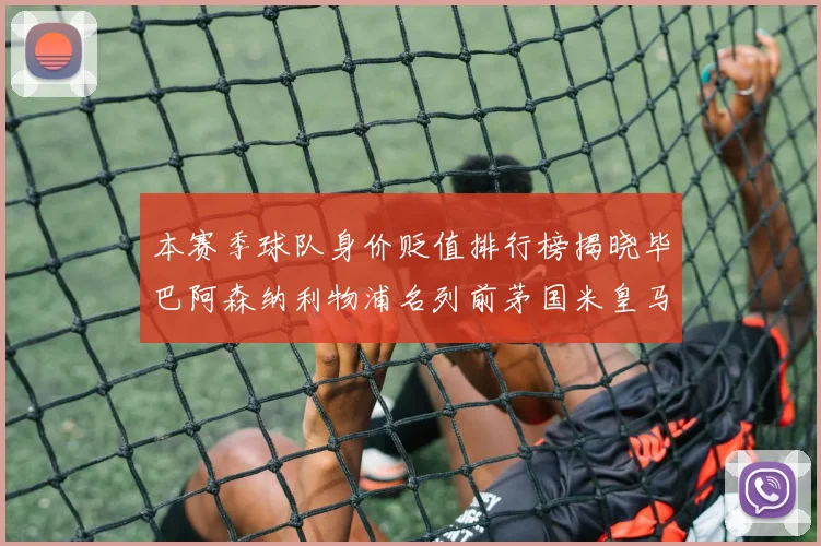 本赛季球队身价贬值排行榜揭晓毕巴阿森纳利物浦名列前茅国米皇马紧随其后
