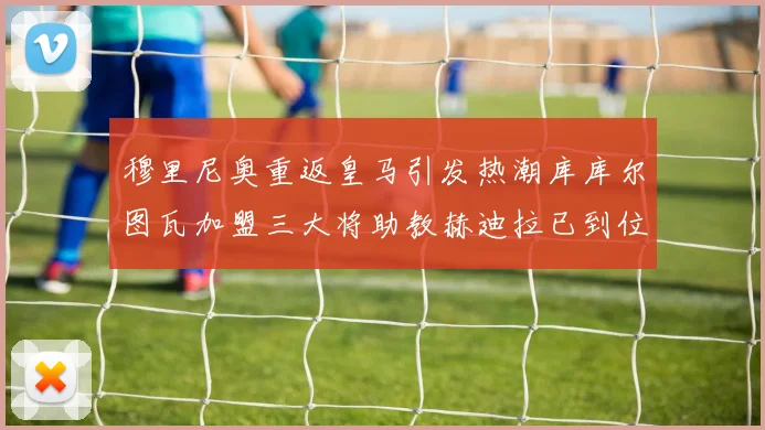 穆里尼奥重返皇马引发热潮库库尔图瓦加盟三大将助教赫迪拉已到位