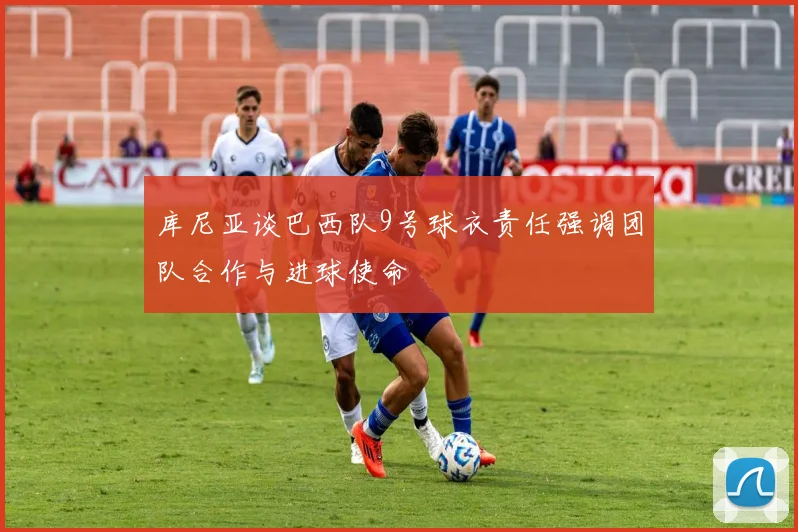 库尼亚谈巴西队9号球衣责任强调团队合作与进球使命
