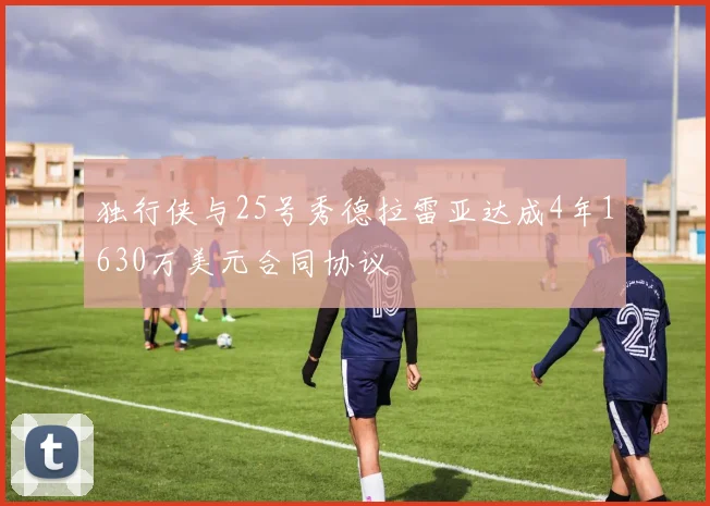 独行侠与25号秀德拉雷亚达成4年1630万美元合同协议