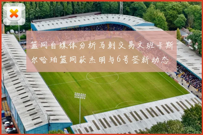 篮网自媒体分析马刺交易文班卡斯尔哈珀篮网获杰明与6号签新动态
