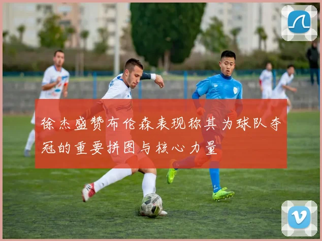 徐杰盛赞布伦森表现称其为球队夺冠的重要拼图与核心力量