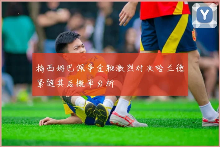 梅西姆巴佩争金靴激烈对决哈兰德紧随其后概率分析