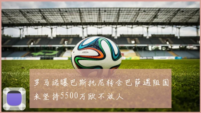 罗马诺曝巴斯托尼转会巴萨遇阻国米坚持5500万欧不放人