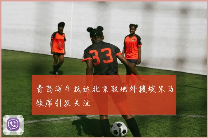 青岛海牛抵达北京驻地外援埃朱马缺席引发关注