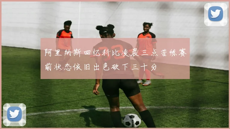阿里纳斯回忆科比凌晨三点苦练赛前状态依旧出色砍下三十分