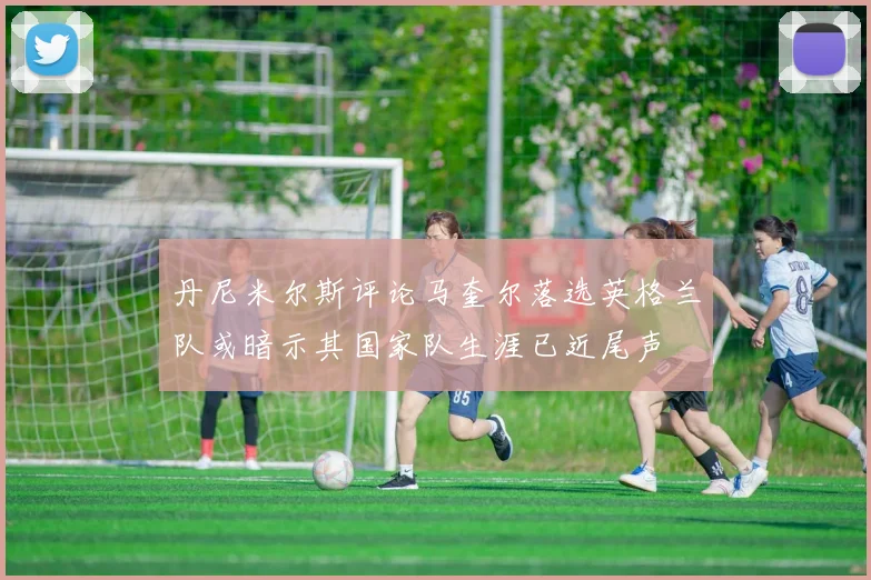 丹尼米尔斯评论马奎尔落选英格兰队或暗示其国家队生涯已近尾声
