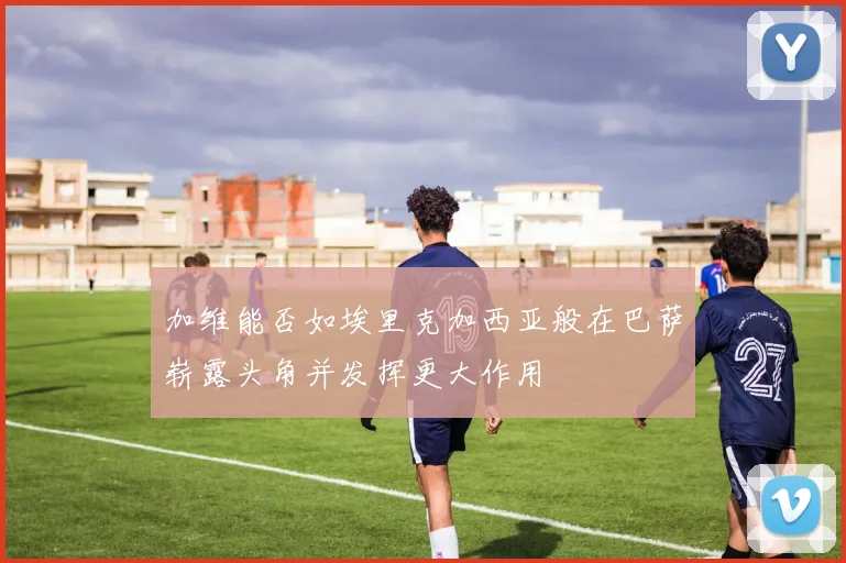 加维能否如埃里克加西亚般在巴萨崭露头角并发挥更大作用