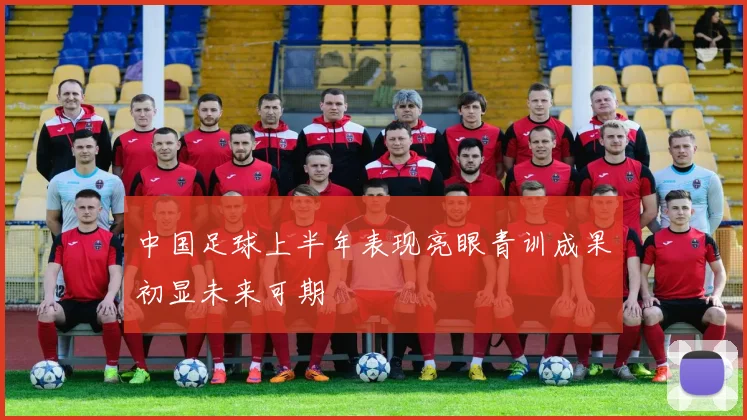 中国足球上半年表现亮眼青训成果初显未来可期