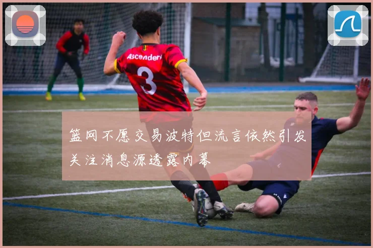 篮网不愿交易波特但流言依然引发关注消息源透露内幕
