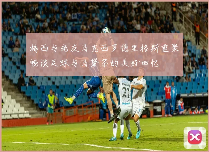 梅西与老友马克西罗德里格斯重聚畅谈足球与马黛茶的美好回忆