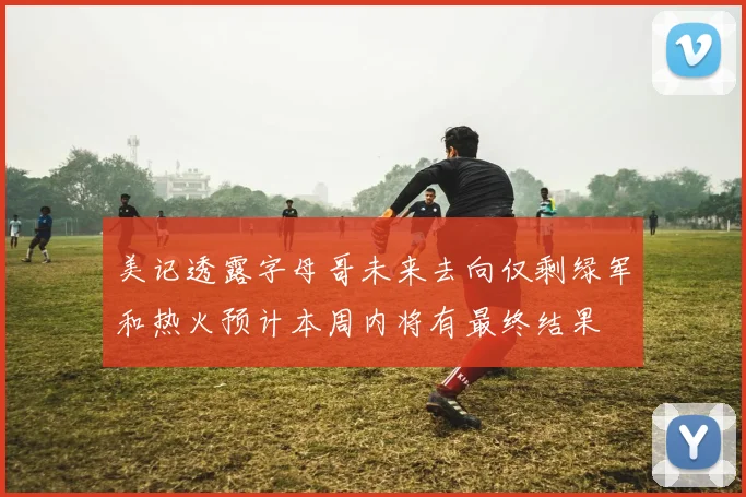 美记透露字母哥未来去向仅剩绿军和热火预计本周内将有最终结果