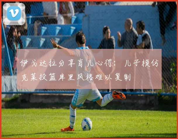 伊戈达拉分享育儿心得：儿子模仿克莱投篮库里风格难以复制