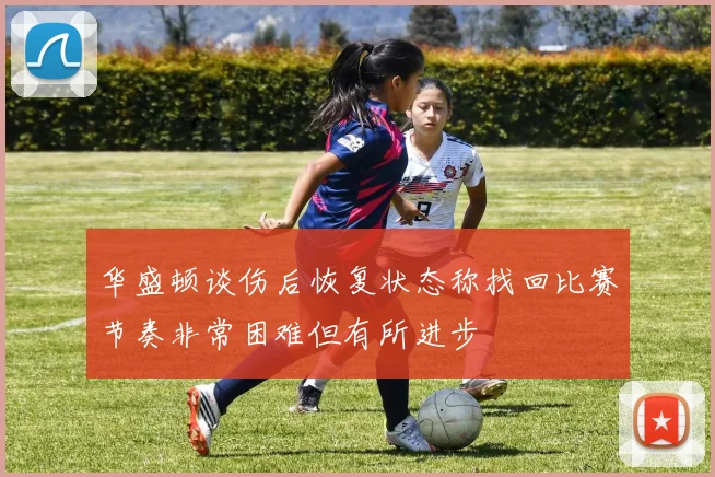 华盛顿谈伤后恢复状态称找回比赛节奏非常困难但有所进步