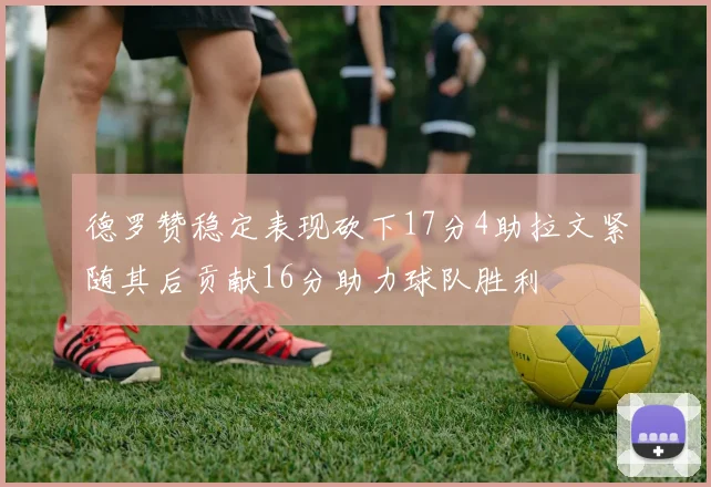 德罗赞稳定表现砍下17分4助拉文紧随其后贡献16分助力球队胜利