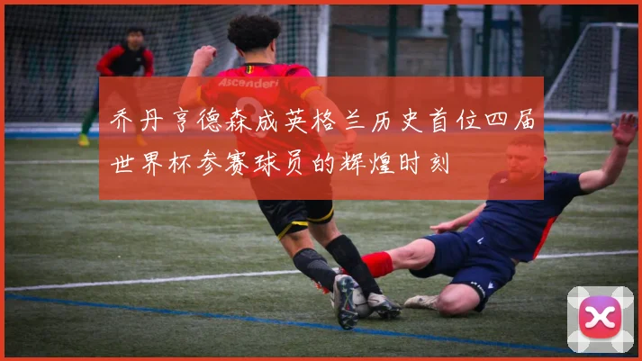 乔丹亨德森成英格兰历史首位四届世界杯参赛球员的辉煌时刻