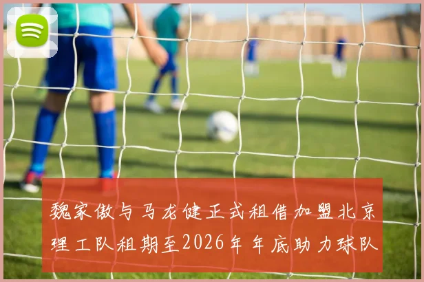 魏家傲与马龙健正式租借加盟北京理工队租期至2026年年底助力球队发展