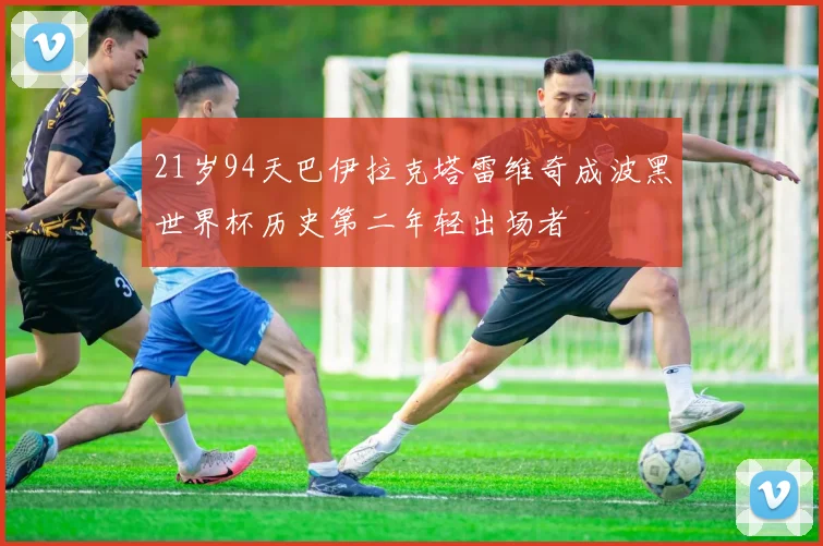 21岁94天巴伊拉克塔雷维奇成波黑世界杯历史第二年轻出场者