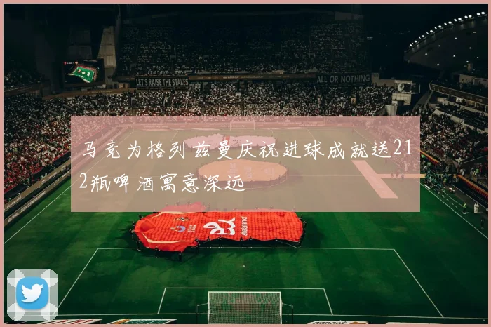 马竞为格列兹曼庆祝进球成就送212瓶啤酒寓意深远